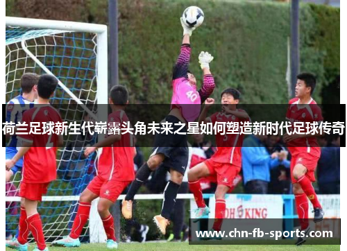 荷兰足球新生代崭露头角未来之星如何塑造新时代足球传奇 荷兰足球新生代崭露头角未来之星如何塑造新时代足球传奇
