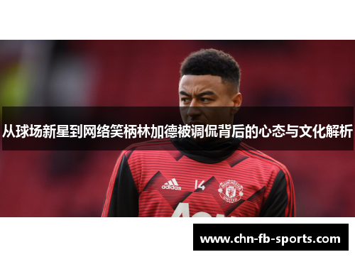 从球场新星到网络笑柄林加德被调侃背后的心态与文化解析 从球场新星到网络笑柄林加德被调侃背后的心态与文化解析