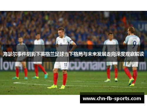 海瑟尔事件阴影下英格兰足球当下格局与未来发展走向深度观察解读 海瑟尔事件阴影下英格兰足球当下格局与未来发展走向深度观察解读