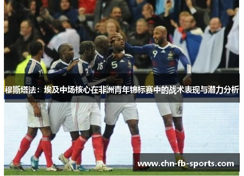 穆斯塔法：埃及中场核心在非洲青年锦标赛中的战术表现与潜力分析