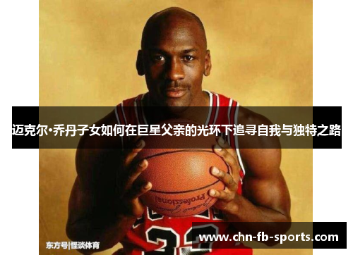 迈克尔·乔丹子女如何在巨星父亲的光环下追寻自我与独特之路 迈克尔·乔丹子女如何在巨星父亲的光环下追寻自我与独特之路